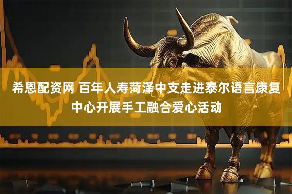 希恩配资网 百年人寿菏泽中支走进泰尔语言康复中心开展手工融合爱心活动