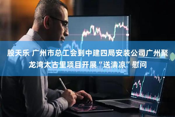 股天乐 广州市总工会到中建四局安装公司广州聚龙湾太古里项目开展“送清凉”慰问