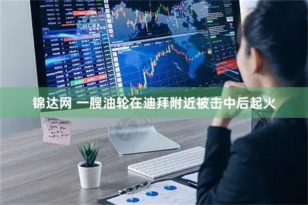 锦达网 一艘油轮在迪拜附近被击中后起火