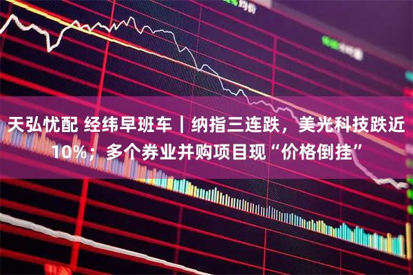 天弘忧配 经纬早班车｜纳指三连跌，美光科技跌近10%；多个券业并购项目现“价格倒挂”