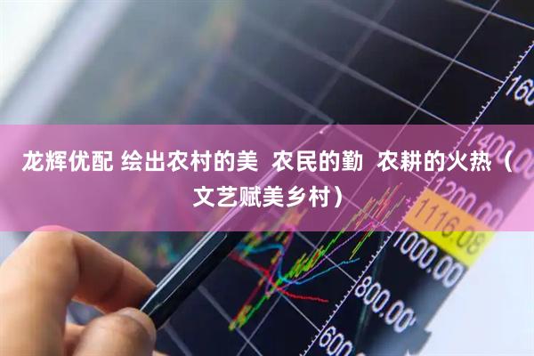 龙辉优配 绘出农村的美  农民的勤  农耕的火热（文艺赋美乡村）