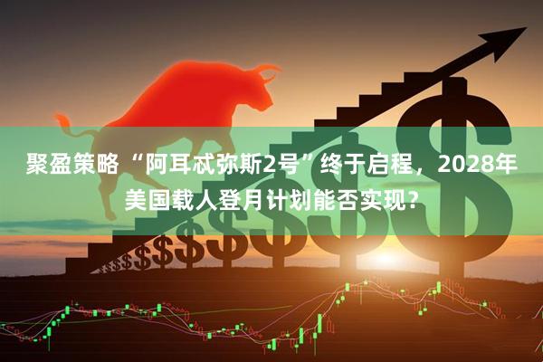 聚盈策略 “阿耳忒弥斯2号”终于启程，2028年美国载人登月计划能否实现？