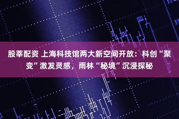 股莘配资 上海科技馆两大新空间开放：科创“聚变”激发灵感，雨林“秘境”沉浸探秘