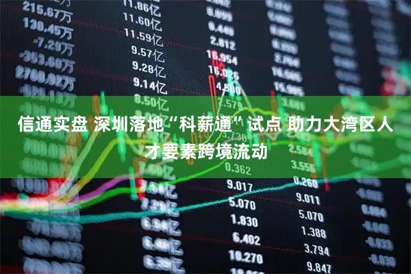 信通实盘 深圳落地“科薪通”试点 助力大湾区人才要素跨境流动