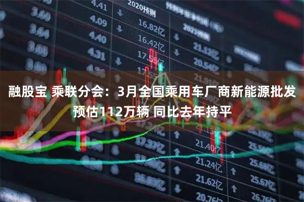 融股宝 乘联分会：3月全国乘用车厂商新能源批发预估112万辆 同比去年持平