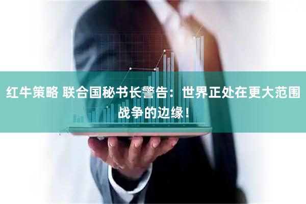 红牛策略 联合国秘书长警告：世界正处在更大范围战争的边缘！