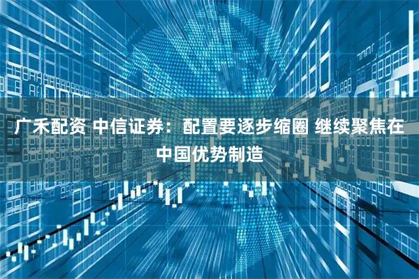 广禾配资 中信证券：配置要逐步缩圈 继续聚焦在中国优势制造