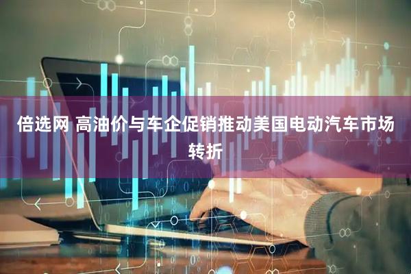 倍选网 高油价与车企促销推动美国电动汽车市场转折