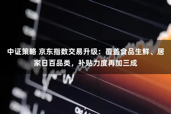 中证策略 京东指数交易升级：覆盖食品生鲜、居家日百品类，补贴力度再加三成