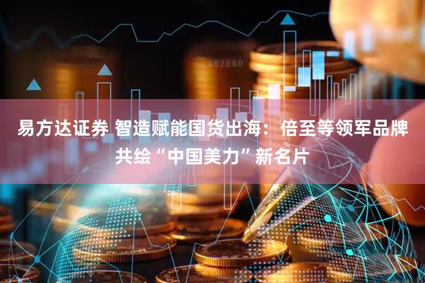 易方达证券 智造赋能国货出海：倍至等领军品牌共绘“中国美力”新名片